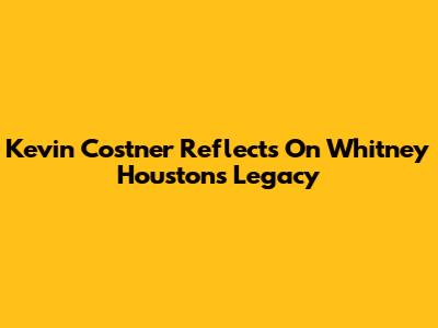 Kevin Costner Reflects On Whitney Houston's Legacy