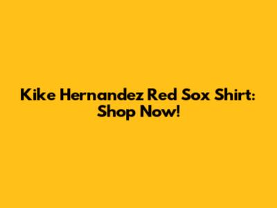 Kike Hernandez Red Sox Shirt: Shop Now!
