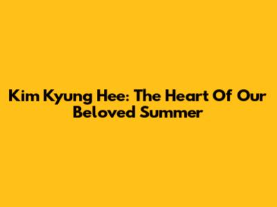 Kim Kyung Hee: The Heart Of Our Beloved Summer