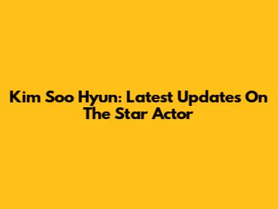 Kim Soo Hyun: Latest Updates On The Star Actor