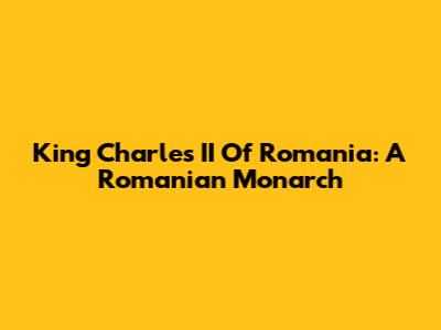 King Charles II Of Romania: A Romanian Monarch
