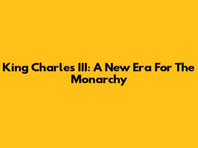 King Charles III: A New Era For The Monarchy