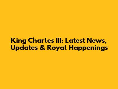 King Charles III: Latest News, Updates & Royal Happenings