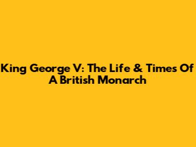 King George V: The Life & Times Of A British Monarch