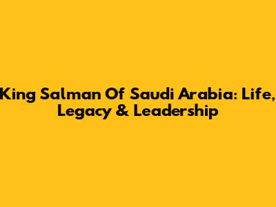 King Salman Of Saudi Arabia: Life, Legacy & Leadership