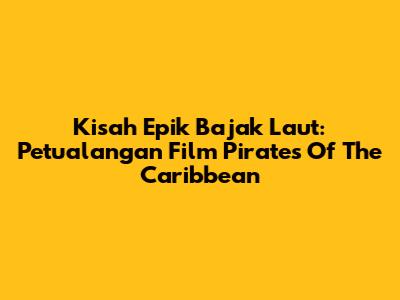 Kisah Epik Bajak Laut: Petualangan Film Pirates Of The Caribbean