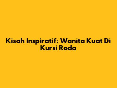 Kisah Inspiratif: Wanita Kuat Di Kursi Roda