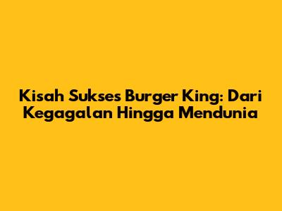 Kisah Sukses Burger King: Dari Kegagalan Hingga Mendunia