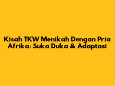 Kisah TKW Menikah Dengan Pria Afrika: Suka Duka & Adaptasi
