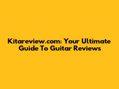 Kitareview.com: Your Ultimate Guide To Guitar Reviews