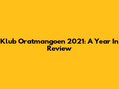 Klub Oratmangoen 2021: A Year In Review