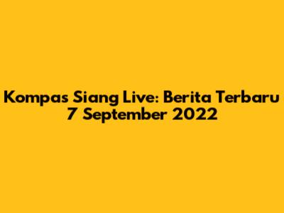 Kompas Siang Live: Berita Terbaru 7 September 2022