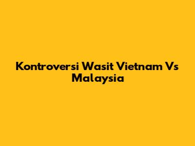 Kontroversi Wasit Vietnam Vs Malaysia