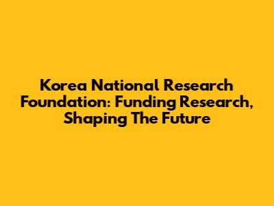 Korea National Research Foundation: Funding Research, Shaping The Future