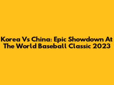 Korea Vs China: Epic Showdown At The World Baseball Classic 2023