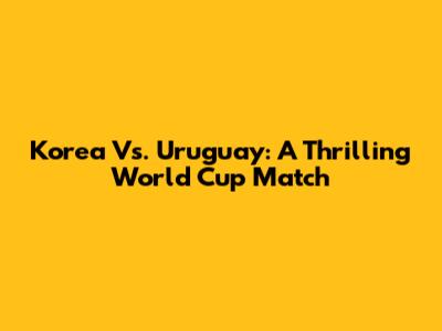 Korea Vs. Uruguay: A Thrilling World Cup Match