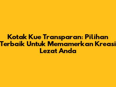 Kotak Kue Transparan: Pilihan Terbaik Untuk Memamerkan Kreasi Lezat Anda