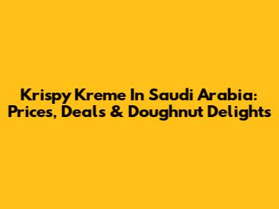 Krispy Kreme In Saudi Arabia: Prices, Deals & Doughnut Delights