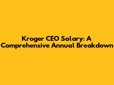 Kroger CEO Salary: A Comprehensive Annual Breakdown