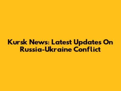 Kursk News: Latest Updates On Russia-Ukraine Conflict