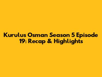 Kurulus Osman Season 5 Episode 19: Recap & Highlights