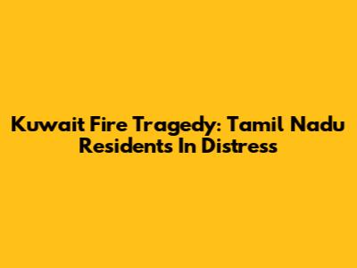 Kuwait Fire Tragedy: Tamil Nadu Residents In Distress