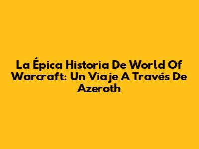 La Épica Historia De World Of Warcraft: Un Viaje A Través De Azeroth