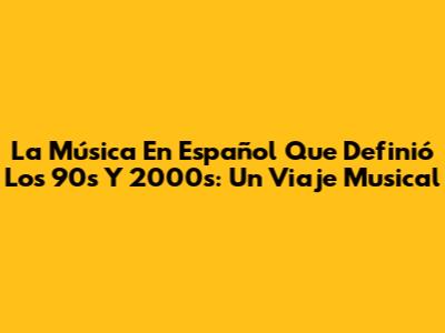 La Música En Español Que Definió Los 90s Y 2000s: Un Viaje Musical