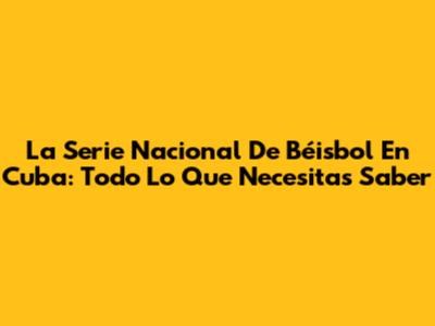 La Serie Nacional De Béisbol En Cuba: Todo Lo Que Necesitas Saber