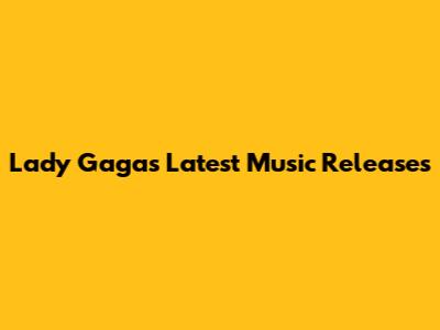 Lady Gaga's Latest Music Releases