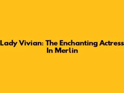 Lady Vivian: The Enchanting Actress In Merlin