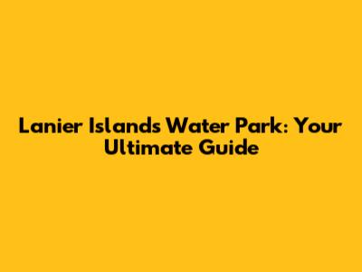 Lanier Islands Water Park: Your Ultimate Guide