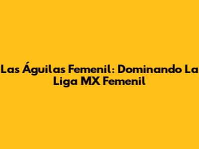 Las Águilas Femenil: Dominando La Liga MX Femenil