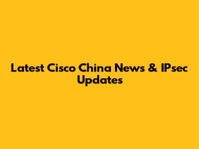 Latest Cisco China News & IPsec Updates