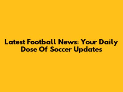 Latest Football News: Your Daily Dose Of Soccer Updates