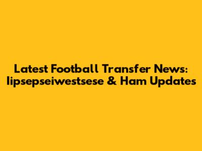 Latest Football Transfer News: Iipsepseiwestsese & Ham Updates