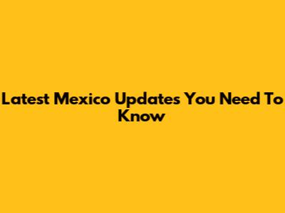 Latest Mexico Updates You Need To Know