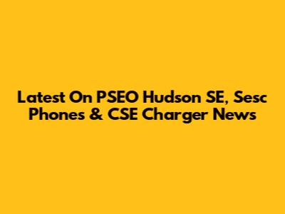 Latest On PSEO Hudson SE, Sesc Phones & CSE Charger News