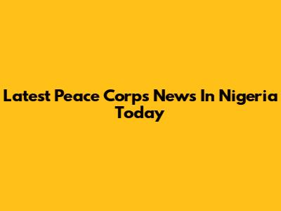 Latest Peace Corps News In Nigeria Today