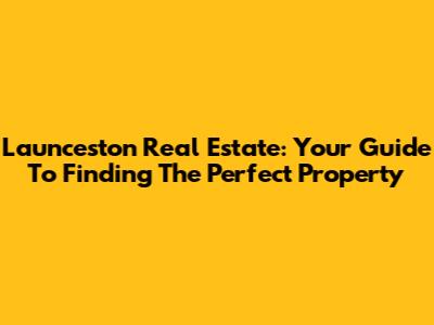 Launceston Real Estate: Your Guide To Finding The Perfect Property
