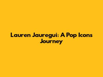 Lauren Jauregui: A Pop Icon's Journey
