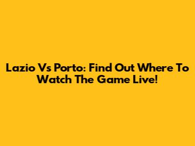 Lazio Vs Porto: Find Out Where To Watch The Game Live!