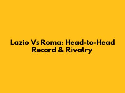 Lazio Vs Roma: Head-to-Head Record & Rivalry