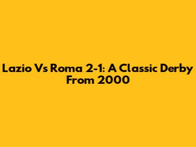 Lazio Vs Roma 2-1: A Classic Derby From 2000