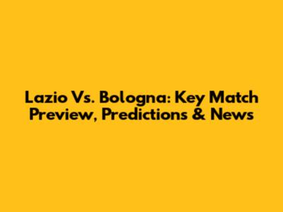 Lazio Vs. Bologna: Key Match Preview, Predictions & News