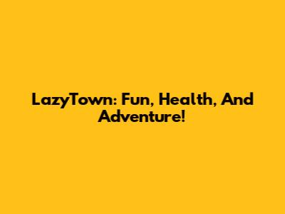 LazyTown: Fun, Health, And Adventure!