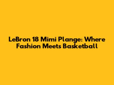 LeBron 18 Mimi Plange: Where Fashion Meets Basketball