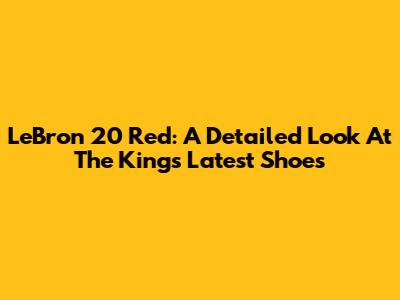 LeBron 20 Red: A Detailed Look At The King's Latest Shoes