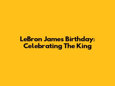 LeBron James' Birthday: Celebrating The King