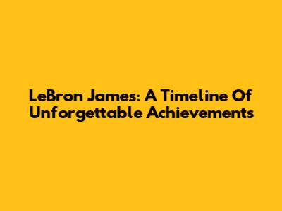 LeBron James: A Timeline Of Unforgettable Achievements